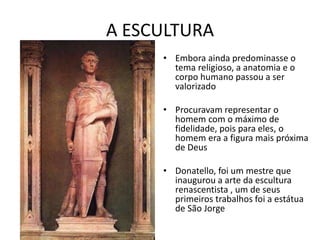 A ESCULTURA
• Embora ainda predominasse o
tema religioso, a anatomia e o
corpo humano passou a ser
valorizado
• Procuravam representar o
homem com o máximo de
fidelidade, pois para eles, o
homem era a figura mais próxima
de Deus
• Donatello, foi um mestre que
inaugurou a arte da escultura
renascentista , um de seus
primeiros trabalhos foi a estátua
de São Jorge
 