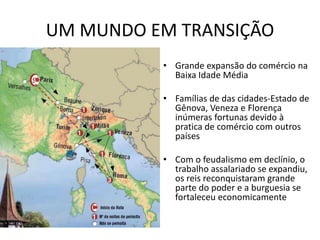UM MUNDO EM TRANSIÇÃO
• Grande expansão do comércio na
Baixa Idade Média
• Famílias de das cidades-Estado de
Gênova, Veneza e Florença
inúmeras fortunas devido à
pratica de comércio com outros
países
• Com o feudalismo em declínio, o
trabalho assalariado se expandiu,
os reis reconquistaram grande
parte do poder e a burguesia se
fortaleceu economicamente
 