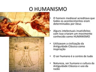 O HUMANISMO
• O homem medieval acreditava que
todos os acontecimentos eram
determinados por Deus
• Alguns intelectuais insatisfeitos
com isso criaram um movimento
conhecido como HUMANISMO
• Utilizavam a civilização da
Antiguidade Clássica como
inspiração
• O ser humano é o centro de tudo
• Natureza, ser humano e cultura da
Antiguidade Clássica e uso da
razão
 