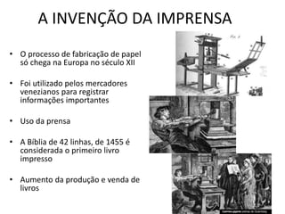 A INVENÇÃO DA IMPRENSA
• O processo de fabricação de papel
só chega na Europa no século XII
• Foi utilizado pelos mercadores
venezianos para registrar
informações importantes
• Uso da prensa
• A Bíblia de 42 linhas, de 1455 é
considerada o primeiro livro
impresso
• Aumento da produção e venda de
livros
 