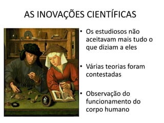 AS INOVAÇÕES CIENTÍFICAS
• Os estudiosos não
aceitavam mais tudo o
que diziam a eles
• Várias teorias foram
contestadas
• Observação do
funcionamento do
corpo humano
 
