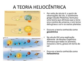 A TEORIA HELIOCÊNTRICA
• Por volta do século II, a partir de
observações do céu, o astrônomo
grego Cláudio Ptolomeu formulou
uma teoria que afirmava que a terra
era o centro do universo, e em torno
dela girava o sol e os outros planetas
• Essa era a teoria conhecida como
geocêntrica
• No século XVI uma explicação
diferente de Nicolau Copérnico
afirmava que todos os planetas,
inclusive a terra, girava em torno do
sol
• Essa era a teoria conhecida como
heliocêntrica
 