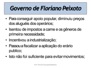 Governo de FlorianoPeixoto
Prof.ª SimonePasqualottoBaldissera
• Paraconseguir apoio popular, diminuiu preços
dos aluguéis dos operários;
• Isentou de impostos acarne e osgêneros de
primeira necessidade;
• Incentivou aindustrialização;
• Passouafiscalizar aaplicação do erário
publico;
• Isto não foi suficiente para evitarmovimentos;
 