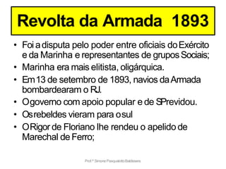 Prof.ª SimonePasqualottoBaldissera
Revolta da Armada 1893
• Foi adisputa pelo poder entre oficiais doExército
e da Marinha e representantes de gruposSociais;
• Marinha era mais elitista, oligárquica.
• Em13 de setembro de 1893, navios daArmada
bombardearam o RJ.
• Ogoverno com apoio popular e de SPrevidou.
• Osrebeldes vieram para osul
• ORigor de Floriano lhe rendeu o apelido de
Marechal deFerro;
 