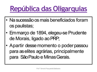 República das Oligarquias
• Nasucessãoosmais beneficiados foram
os paulistas;
• Emmarço de 1894, elegeu-se Prudente
de Morais, ligado aoPRP;
• Apartir dessemomento o poderpassou
para aselites agrárias, principalmente
para SãoPaulo e MinasGerais.
Prof.ª SimonePasqualottoBaldissera
 
