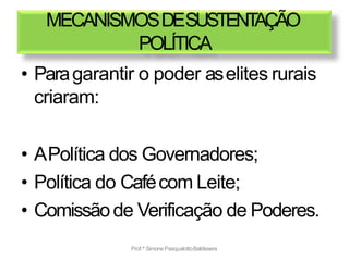 MECANISMOSDESUSTENT
AÇÃO
POLÍTICA
• Paragarantir o poder aselites rurais
criaram:
• APolítica dos Governadores;
• Política do Cafécom Leite;
• Comissãode Verificação de Poderes.
Prof.ª SimonePasqualottoBaldissera
 