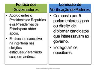 Política dos
Governadores
• Acordo entre o
Presidente da Republica
e osPresidentes de
Estadopara obter
apoio.
• Emtroca, o executivo
na interferia nas
eleições
estaduais, garantindo
suapermanência.
Comissão de
Verificação dePoderes
• Composta por 5
parlamentares, ganh
ou direito de
diplomar candidatos
que interessavamao
governo.
• E“degolar” os
opositores.
Prof.ª SimonePasqualottoBaldissera
 