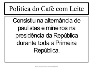 Política do Café com Leite
Consistiu na alternância de
paulistas e mineiros na
presidência da República
durante toda aPrimeira
República.
Prof.ª SimonePasqualottoBaldissera
 