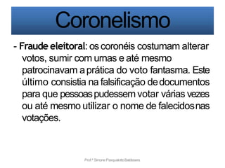 Coronelismo
Prof.ª SimonePasqualottoBaldissera
- Fraude eleitoral: oscoronéis costumam alterar
votos, sumir com urnas e até mesmo
patrocinavam aprática do voto fantasma. Este
último consistia na falsificação dedocumentos
para que pessoaspudessem votar várias vezes
ou até mesmo utilizar o nome de falecidosnas
votações.
 