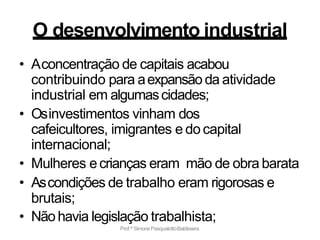 Prof.ª SimonePasqualottoBaldissera
O desenvolvimento industrial
• Aconcentração de capitais acabou
contribuindo para aexpansão da atividade
industrial em algumascidades;
• Osinvestimentos vinham dos
cafeicultores, imigrantes e do capital
internacional;
• Mulheres ecrianças eram mão de obra barata
• Ascondições de trabalho eram rigorosas e
brutais;
• Nãohavia legislação trabalhista;
 