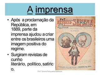 A imprensa
• Após aproclamação da
República, em
1889, parte da
imprensa ajudou acriar
entre osbrasileirosuma
imagem positiva do
regime.
• Surgiram revistasde
cunho
literário, político,satíric
o. Prof.ª SimonePasqualottoBaldissera
 