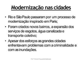 Modernização nascidades
• Rioe SãoPaulo passarampor um processode
modernização inspirado em Paris;
• Foram criados novos bairros, aexpansão dos
serviços de esgotos, águacanalizada e
transporte coletivo;
• Apesar dos esforços asgrandes cidades
enfrentavam problemas com acriminalidade e
com asinundações.
Prof.ª SimonePasqualottoBaldissera
 