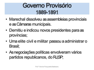 Governo Provisório
Prof.ª SimonePasqualottoBaldissera
1889-1891
• Marechal dissolveu asassembleias provinciais
e asCâmaras municipais.
• Demitiu e indicou novos presidentes paraas
províncias;
• Umaelite civil e militar passouaadministrar o
Brasil;
• Asnegociações políticas envolveram vários
partidos republicanos, doRJ,SP;
 