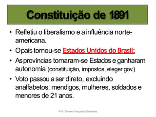 Constituição de 1891
Prof.ª SimonePasqualottoBaldissera
• Refletiu o liberalismo e ainfluência norte-
americana.
• Opaístornou-se Estados Unidos do Brasil;
• Asprovíncias tornaram-se Estadose ganharam
autonomia (constituição, impostos, eleger gov.)
• Voto passouaser direto, excluindo
analfabetos, mendigos, mulheres, soldados e
menores de 21anos.
 