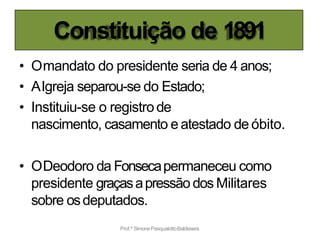 Constituição de 1891
Prof.ª SimonePasqualottoBaldissera
• Omandato do presidente seria de 4 anos;
• AIgreja separou-se do Estado;
• Instituiu-se o registrode
nascimento, casamento e atestado de óbito.
• ODeodoro da Fonsecapermaneceu como
presidente graçasapressão dos Militares
sobre osdeputados.
 