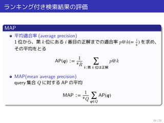 ランキング付き検索結果の評価
MAP
平均適合率 (average precision)
1 位から、第 k 位にある i 番目の正解までの適合率 p@k(= i
k
) を求め、
その平均をとる
AP(𝒒) ∶=
1
#R ∑
k∶第 k 位は正解
p@k
MAP(mean average precision)
query 集合 Q に対する AP の平均
MAP ∶=
1
#Q ∑
𝒒∈Q
AP(𝒒)
10 / 23
 