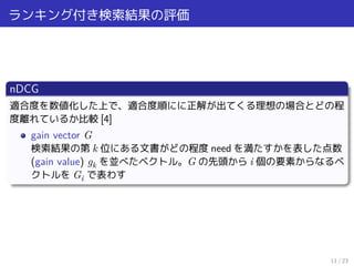 ランキング付き検索結果の評価
nDCG
適合度を数値化した上で、適合度順にに正解が出てくる理想の場合とどの程
度離れているか比較 [4]
gain vector G
検索結果の第 k 位にある文書がどの程度 need を満たすかを表した点数
(gain value) gk を並べたベクトル。G の先頭から i 個の要素からなるベ
クトルを Gi で表わす
11 / 23
 