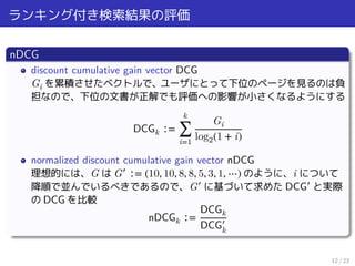 ランキング付き検索結果の評価
nDCG
discount cumulative gain vector DCG
Gi を累積させたベクトルで、ユーザにとって下位のページを見るのは負
担なので、下位の文書が正解でも評価への影響が小さくなるようにする
DCGk ∶=
k
∑
i=1
Gi
log2(1 + i)
normalized discount cumulative gain vector nDCG
理想的には、G は G′
∶= (10, 10, 8, 8, 5, 3, 1, ⋯) のように、i について
降順で並んでいるべきであるので、G′
に基づいて求めた DCG′
と実際
の DCG を比較
nDCGk ∶=
DCGk
DCG′
k
12 / 23
 