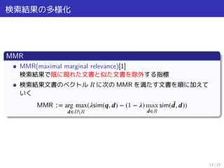 検索結果の多様化
MMR
MMR(maximal marginal relevance)[1]
検索結果で既に現れた文書と似た文書を除外する指標
検索結果文書のベクトル R に次の MMR を満たす文書を順に加えて
いく
MMR ∶= arg max
𝒅∈D⧵R
(𝜆sim(𝒒, 𝒅) − (1 − 𝜆) max
̃𝒅∈R
sim( ̃𝒅, 𝒅))
13 / 23
 