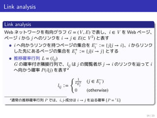 Link analysis
Link analysis
Web ネットワークを有向グラフ G = (V, E) で表し、i ∈ V を Web ページ、
ページ i から j へのリンクを i → j ∈ E(⊂ V2
) と表す
i へ向かうリンクを持つページの集合を E−
i ∶= {j|j → i}、i からリンク
した先にあるページの集合を E+
i ∶= {j|i → j} とする
推移確率行列 L = (lij)
G の確率付き隣接行列で、lij は j の閲覧者が j → i のリンクを辿って i
へ向かう確率 P(i|j) を表すa
lij ∶=
󰃠
1
#E+
j
(j ∈ E−
i )
0 (otherwise)
a
通常の推移確率行列 P では、i, j-成分は i → j を辿る確率 (P = t
L)
14 / 23
 