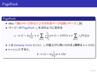 PageRank
PageRank
idea:「良いページからリンクされるページは良いページ」[6]
ページ i の PageRank ri を次のように定める
ri ∶= (1 − 𝜆)
1
#V
+ 𝜆 ∑
j∈E−
i
rj
#E+
j
(= (1 − 𝜆)P(i) + 𝜆 ∑
j∈E−
i
rjP(i|j))
𝜆 は damping factor といい、ri の底上げに用いられる (通常は 𝜆 = 0.85)
𝒓 = (ri) とすると、
𝒓 ∶= (1 − 𝜆)
1
#V
𝒆 + 𝜆L𝒓
15 / 23
 