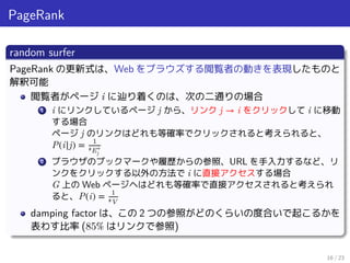 PageRank
random surfer
PageRank の更新式は、Web をブラウズする閲覧者の動きを表現したものと
解釈可能
閲覧者がページ i に辿り着くのは、次の二通りの場合
1 i にリンクしているページ j から、リンク j → i をクリックして i に移動
する場合
ページ j のリンクはどれも等確率でクリックされると考えられると、
P(i|j) = 1
#E+
j
2 ブラウザのブックマークや履歴からの参照、URL を手入力するなど、リ
ンクをクリックする以外の方法で i に直接アクセスする場合
G 上の Web ページヘはどれも等確率で直接アクセスされると考えられ
ると、P(i) = 1
#V
damping factor は、この 2 つの参照がどのくらいの度合いで起こるかを
表わす比率 (85% はリンクで参照)
16 / 23
 