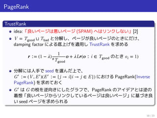 PageRank
TrustRank
idea:「良いページは悪いページ (SPAM) ヘはリンクしない」[2]
V = Tgood ⊔ Tbad と分解し、ページが良いページのときにだけ、
damping factor による底上げを適用し TrustRank を求める
𝒓 ∶= (1 − 𝜆)
1
#Tgood
𝒐 + 𝜆L𝒓(𝒐 ∶ i ∈ Tgood のとき oi = 1)
分解には人手で seed を選んだ上で、
G′
∶= (V, E′
)(E′
∶= {j → i|i → j ∈ E}) における PageRank(Inverse
PageRank) を求めておく
G′
は G の枝を逆向きにしたグラフで、PageRank のアイデアとは逆の
着想「良いページからリンクしているページは良いページ」に基づき良
い seed ページを求められる
18 / 23
 