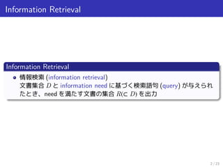 Information Retrieval
Information Retrieval
情報検索 (information retrieval)
文書集合 D と information need に基づく検索語句 (query) が与えられ
たとき、need を満たす文書の集合 R(⊂ D) を出力
2 / 23
 