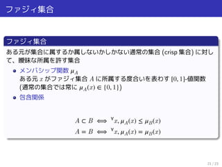 ファジィ集合
ファジィ集合
ある元が集合に属するか属しないかしかない通常の集合 (crisp 集合) に対し
て、曖昧な所属を許す集合
メンバシップ関数 𝜇A
ある元 x がファジィ集合 A に所属する度合いを表わす [0, 1]-値関数
(通常の集合では常に 𝜇A(x) ∈ {0, 1})
包含関係
A ⊂ B ⟺ ∀
x, 𝜇A(x) ≤ 𝜇B(x)
A = B ⟺ ∀
x, 𝜇A(x) = 𝜇B(x)
21 / 23
 