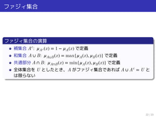 ファジィ集合
ファジィ集合の演算
補集合 Ac
: 𝜇Ac(x) = 1 − 𝜇A(x) で定義
和集合 A ∪ B: 𝜇A∪B(x) = max{𝜇A(x), 𝜇B(x)} で定義
共通部分 A ∩ B: 𝜇A∩B(x) = min{𝜇A(x), 𝜇B(x)} で定義
全体集合を U としたとき、A がファジィ集合であれば A ∪ Ac
= U と
は限らない
22 / 23
 