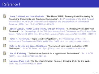 Reference I
Jaime Carbonell and Jade Goldstein. “The Use of MMR, Diversity-based Reranking for
Reordering Documents and Producing Summaries”. In: Proceedings of the 21st Annual
International ACM SIGIR Conference on Research and Development in Information
Retrieval. 1998. doi: 10.1145/290941.291025.
Zoltán Gyöngyi, Hector Garcia-Molina, and Jan Pedersen. “Combating Web Spam with
Trustrank”. In: Proceedings of the Thirtieth International Conference on Very Large Data
Bases - Volume 30. 2004. url: http://dl.acm.org/citation.cfm?id=1316689.1316740.
Taher H. Haveliwala. “Topic-sensitive PageRank”. In: Proceedings of the 11th
International Conference on World Wide Web. 2002. doi: 10.1145/511446.511513.
Kalervo Järvelin and Jaana Kekäläinen. “Cumulated Gain-based Evaluation of IR
Techniques”. In: ACM Trans. Inf. Syst. (2002). doi: 10.1145/582415.582418.
Jon M. Kleinberg. “Authoritative Sources in a Hyperlinked Environment”. In: J. ACM
(1999). doi: 10.1145/324133.324140.
Lawrence Page et al. The PageRank Citation Ranking: Bringing Order to the Web.
Tech. rep. Stanford InfoLab, 1999.
23 / 23
 
