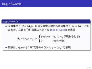 bag-of-words
bag-of-words
文書集合を D = {𝒅i}、D の文書中に現れる語の集合を W = {𝒘j} とし
たとき、文書を #
W 次元のベクトル (bag-of-words) で表現
𝒅i = (wij), wij ∶=
󰃠
positive (𝒅i に 𝒘j が現れるとき)
0 (otherwise)
同様に、query も #
W 次元のベクトル 𝒒 = (wqj) で表現
3 / 23
 