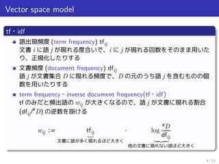 Vector space model
tf・idf
語出現頻度 (term frequency) tfij
文書 i に語 j が現れる度合いで、i に j が現れる回数をそのまま用いた
り、正規化したりする
文書頻度 (document frequency) dfij
語 j が文書集合 D に現れる頻度で、D の元のうち語 j を含むものの個
数を用いたりする
term frequency・inverse document frequency(tf・idf)
tf のみだと頻出語の wij が大きくなるので、語 j が文書に現れる割合
(dfij/#
D) の逆数を掛ける
wij ∶= tfij⏟
文書に語が多く現れるほど大きく
⋅ log
#D
dfij⏟
他の文書に現れない語ほど大きく
4 / 23
 