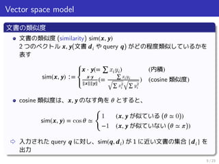 Vector space model
文書の類似度
文書の類似度 (similarity) sim(𝒙, 𝒚)
2 つのベクトル 𝒙, 𝒚(文書 𝒅i や query 𝒒) がどの程度類似しているかを
表す
sim(𝒙, 𝒚) ∶=
⎧⎪
⎨
⎪⎩
𝒙 ⋅ 𝒚(= ∑ xiyi) (内積)
𝒙⋅𝒚
‖𝒙‖‖𝒚‖
(=
∑ xiyi
√∑ x2
i √∑ y2
i
) (cosine 類似度)
cosine 類似度は、 𝒙, 𝒚 のなす角を 𝜃 とすると、
sim(𝒙, 𝒚) = cos 𝜃 ≃
󰃠
1 (𝒙, 𝒚 が似ている (𝜃 ≃ 0))
−1 (𝒙, 𝒚 が似ていない (𝜃 ≃ 𝜋))
⇨ 入力された query 𝒒 に対し、sim(𝒒, 𝒅i) が 1 に近い文書の集合 {𝒅i} を
出力
5 / 23
 
