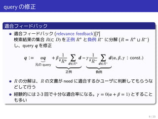 query の修正
適合フィードバック
適合フィードバック (relevance feedback)[7]
検索結果の集合 R(⊂ D) を正例 R+
と負例 R−
に分解 (R = R+
⊔ R−
)
し、query 𝒒 を修正
𝒒 ∶= 𝛼𝒒⏟
元の query
+ 𝛽
1
#R+ ∑
𝒅∈R+
𝒅
⏟⏟⏟⏟⏟⏟⏟⏟⏟⏟⏟
正例
− 𝛾
1
#R− ∑
𝒅∈R−
𝒅
⏟⏟⏟⏟⏟⏟⏟⏟⏟⏟⏟
負例
(𝛼, 𝛽, 𝛾 ∶ const.)
R の分解は、R の文書が need に適合するかユーザに判断してもらうな
どして行う
経験的には 2-3 回で十分な適合率になる。 𝛾 = 0(𝛼 + 𝛽 = 1) とすること
も多い
6 / 23
 