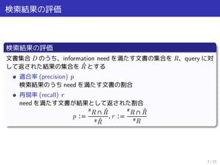 検索結果の評価
検索結果の評価
文書集合 D のうち、information need を満たす文書の集合を R、query に対
して返された結果の集合を ̂R とする
適合率 (precision) p
検索結果のうち need を満たす文書の割合
再現率 (recall) r
need を満たす文書が結果として返された割合
p ∶=
#
R ∩ ̂R
# ̂R
, r ∶=
#
R ∩ ̂R
#R
7 / 23
 