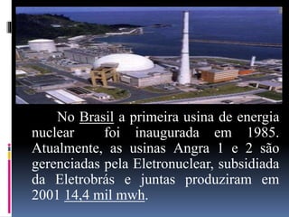 No Brasil a primeira usina de energia
nuclear foi inaugurada em 1985.
Atualmente, as usinas Angra 1 e 2 são
gerenciadas pela Eletronuclear, subsidiada
da Eletrobrás e juntas produziram em
2001 14,4 mil mwh.
 