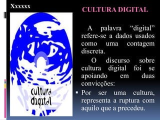 CULTURA DIGITAL
A palavra “digital”
refere-se a dados usados
como uma contagem
discreta.
O discurso sobre
cultura digital foi se
apoiando em duas
convicções:
 Por ser uma cultura,
representa a ruptura com
aquilo que a precedeu.
Xxxxxx
 