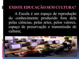 EXISTE EDUCAÇÃO SEM CULTURA?
A Escola é um espaço de reprodução
do conhecimento produzido fora dela
pelas ciências, pelas artes, pelos valores,
espaço de preservação e transmissão de
cultura;
 