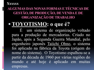 ALGUMAS DAS NOVAS FORMAS E TÉCNICAS DE
GESTÃO, DE PRODUÇÃO, DE VENDAE DE
ORGANIZAÇÃO DE TRABALHO
 TOYOTISMO: o que é?
É um sistema de organização voltado
para a produção de mercadorias. Criado no
Japão, após a Segunda Guerra Mundial, pelo
engenheiro japonês Taiichi Ohno, o sistema
foi aplicado na fábrica da Toyota (origem do
nome do sistema). O Toyotismo espalhou-se a
partir da década de 1960 por várias regiões do
mundo e até hoje é aplicado em muitas
empresas.
Xxxxxx
 
