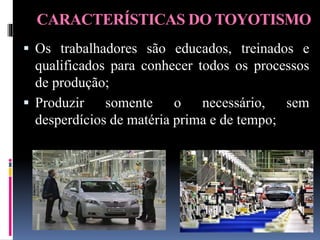 CARACTERÍSTICAS DO TOYOTISMO
 Os trabalhadores são educados, treinados e
qualificados para conhecer todos os processos
de produção;
 Produzir somente o necessário, sem
desperdícios de matéria prima e de tempo;
 
