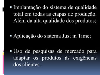  Implantação do sistema de qualidade
total em todas as etapas de produção.
Além da alta qualidade dos produtos;
 Aplicação do sistema Just in Time;
 Uso de pesquisas de mercado para
adaptar os produtos às exigências
dos clientes.
 