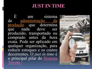 JUST IN TIME
É um sistema
de administração da
produção que determina
que nada deve ser
produzido, transportado ou
comprado antes da hora
exata. Pode ser aplicado em
qualquer organização, para
reduzir estoques e os custos
decorrentes. O just in time é
o principal pilar do Sistema
Toyota ;
 