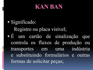 KAN BAN
 Significado:
Registro ou placa visível;
 É um cartão de sinalização que
controla os fluxos de produção ou
transportes em uma indústria
e substituindo formulários e outras
formas de solicitar peças;
 