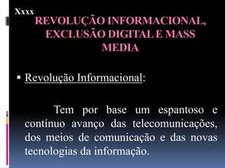 REVOLUÇÃO INFORMACIONAL,
EXCLUSÃO DIGITALE MASS
MEDIA
 Revolução Informacional:
Tem por base um espantoso e
contínuo avanço das telecomunicações,
dos meios de comunicação e das novas
tecnologias da informação.
Xxxx
 