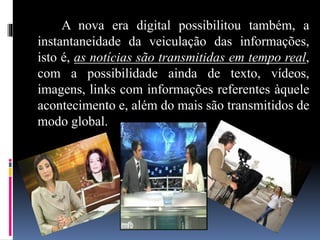 A nova era digital possibilitou também, a
instantaneidade da veiculação das informações,
isto é, as notícias são transmitidas em tempo real,
com a possibilidade ainda de texto, vídeos,
imagens, links com informações referentes àquele
acontecimento e, além do mais são transmitidos de
modo global.
 