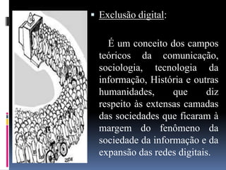  Exclusão digital:
É um conceito dos campos
teóricos da comunicação,
sociologia, tecnologia da
informação, História e outras
humanidades, que diz
respeito às extensas camadas
das sociedades que ficaram à
margem do fenômeno da
sociedade da informação e da
expansão das redes digitais.
 