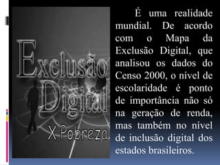 É uma realidade
mundial. De acordo
com o Mapa da
Exclusão Digital, que
analisou os dados do
Censo 2000, o nível de
escolaridade é ponto
de importância não só
na geração de renda,
mas também no nível
de inclusão digital dos
estados brasileiros.
 
