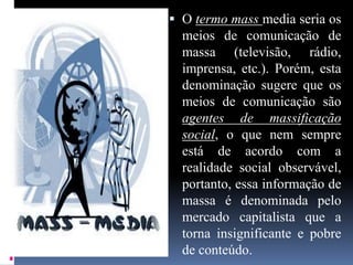  O termo mass media seria os
meios de comunicação de
massa (televisão, rádio,
imprensa, etc.). Porém, esta
denominação sugere que os
meios de comunicação são
agentes de massificação
social, o que nem sempre
está de acordo com a
realidade social observável,
portanto, essa informação de
massa é denominada pelo
mercado capitalista que a
torna insignificante e pobre
de conteúdo.
 