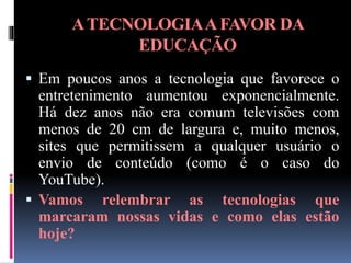 ATECNOLOGIAAFAVOR DA
EDUCAÇÃO
 Em poucos anos a tecnologia que favorece o
entretenimento aumentou exponencialmente.
Há dez anos não era comum televisões com
menos de 20 cm de largura e, muito menos,
sites que permitissem a qualquer usuário o
envio de conteúdo (como é o caso do
YouTube).
 Vamos relembrar as tecnologias que
marcaram nossas vidas e como elas estão
hoje?
 
